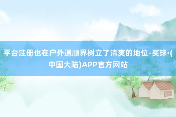 平台注册也在户外通顺界树立了清爽的地位-买球·(中国大陆)APP官方网站