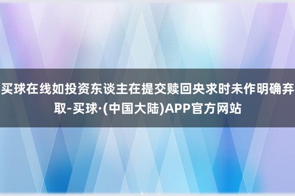 买球在线如投资东谈主在提交赎回央求时未作明确弃取-买球·(中国大陆)APP官方网站