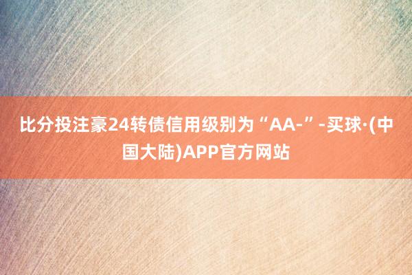 比分投注豪24转债信用级别为“AA-”-买球·(中国大陆)APP官方网站