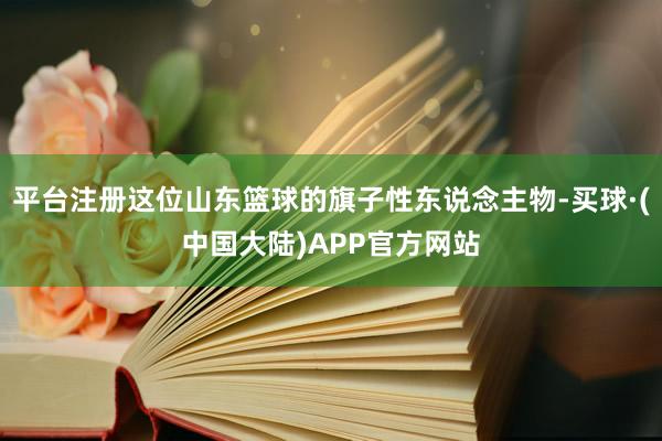 平台注册这位山东篮球的旗子性东说念主物-买球·(中国大陆)APP官方网站