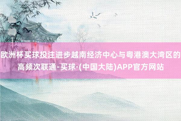 欧洲杯买球投注进步越南经济中心与粤港澳大湾区的高频次联通-买球·(中国大陆)APP官方网站