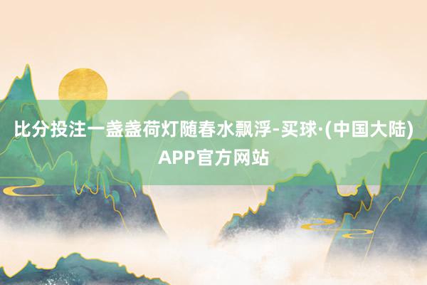 比分投注一盏盏荷灯随春水飘浮-买球·(中国大陆)APP官方网站