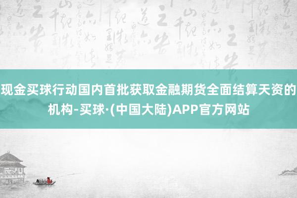 现金买球行动国内首批获取金融期货全面结算天资的机构-买球·(中国大陆)APP官方网站