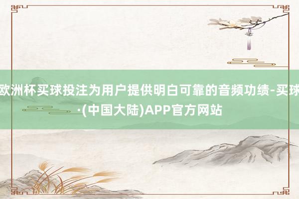 欧洲杯买球投注为用户提供明白可靠的音频功绩-买球·(中国大陆)APP官方网站
