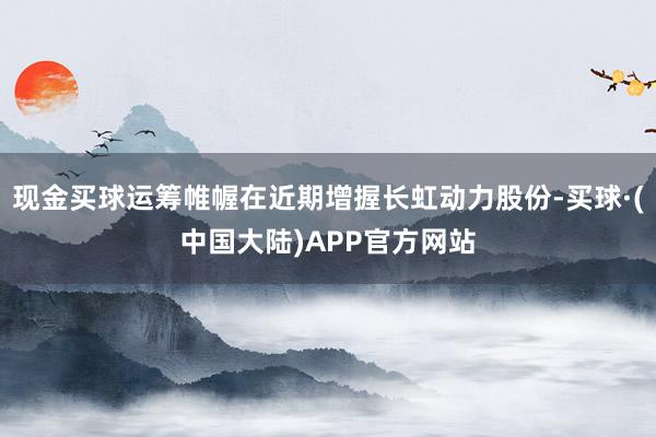 现金买球运筹帷幄在近期增握长虹动力股份-买球·(中国大陆)APP官方网站