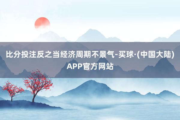 比分投注反之当经济周期不景气-买球·(中国大陆)APP官方网站