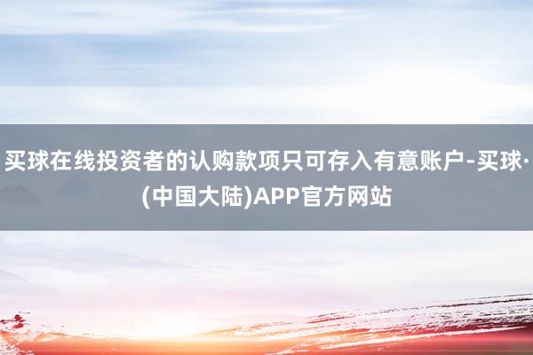 买球在线投资者的认购款项只可存入有意账户-买球·(中国大陆)APP官方网站