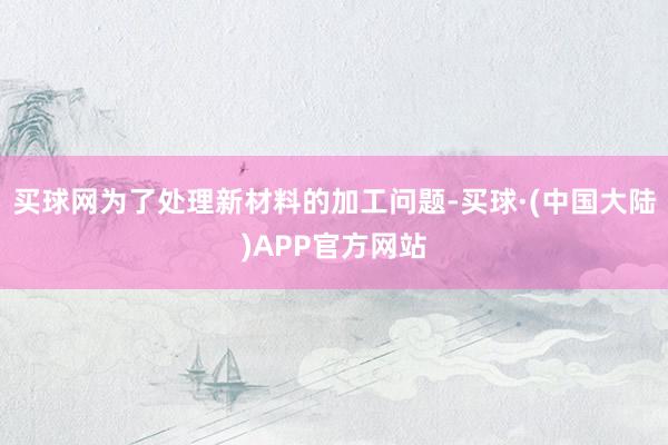 买球网为了处理新材料的加工问题-买球·(中国大陆)APP官方网站