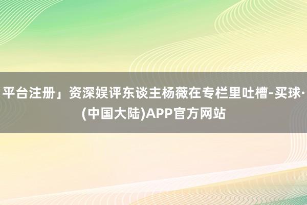 平台注册」资深娱评东谈主杨薇在专栏里吐槽-买球·(中国大陆)APP官方网站