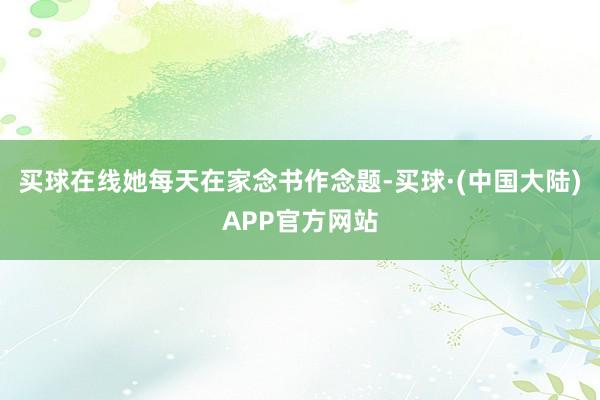 买球在线她每天在家念书作念题-买球·(中国大陆)APP官方网站