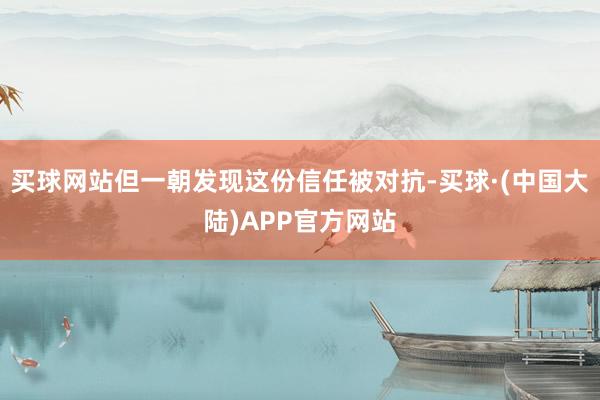 买球网站但一朝发现这份信任被对抗-买球·(中国大陆)APP官方网站