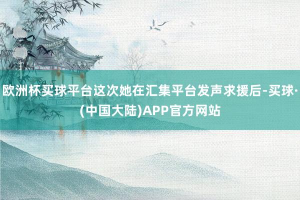 欧洲杯买球平台这次她在汇集平台发声求援后-买球·(中国大陆)APP官方网站