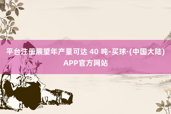 平台注册展望年产量可达 40 吨-买球·(中国大陆)APP官方网站