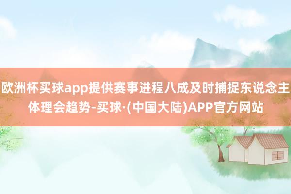 欧洲杯买球app提供赛事进程八成及时捕捉东说念主体理会趋势-买球·(中国大陆)APP官方网站