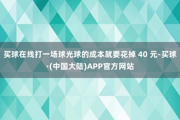 买球在线打一场球光球的成本就要花掉 40 元-买球·(中国大陆)APP官方网站