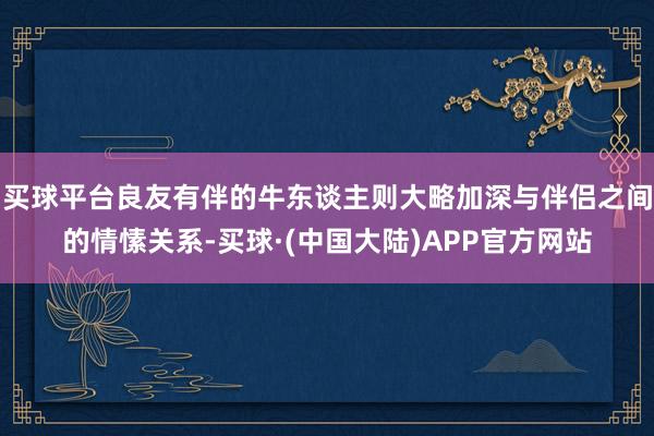 买球平台良友有伴的牛东谈主则大略加深与伴侣之间的情愫关系-买球·(中国大陆)APP官方网站
