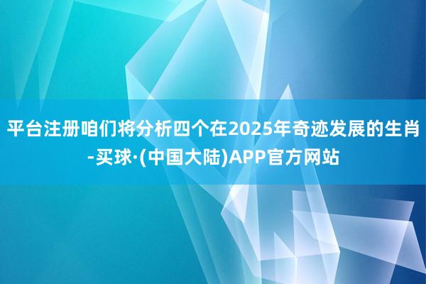 平台注册咱们将分析四个在2025年奇迹发展的生肖-买球·(中国大陆)APP官方网站
