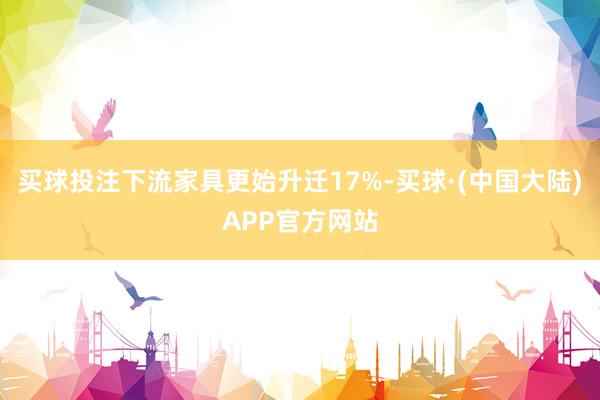 买球投注下流家具更始升迁17%-买球·(中国大陆)APP官方网站