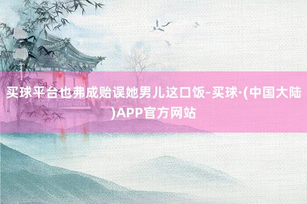 买球平台也弗成贻误她男儿这口饭-买球·(中国大陆)APP官方网站