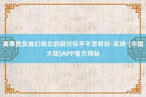 赛事胜负她们母女的研讨似乎不怎样好-买球·(中国大陆)APP官方网站