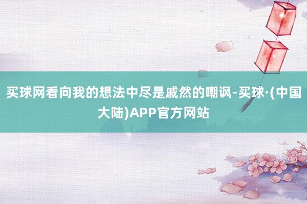 买球网看向我的想法中尽是戚然的嘲讽-买球·(中国大陆)APP官方网站