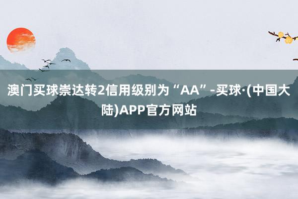澳门买球崇达转2信用级别为“AA”-买球·(中国大陆)APP官方网站