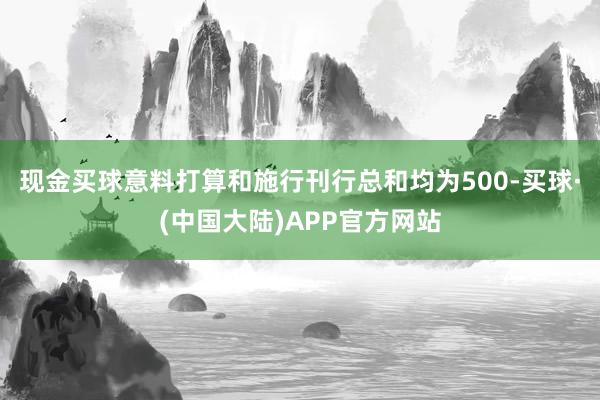 现金买球意料打算和施行刊行总和均为500-买球·(中国大陆)APP官方网站