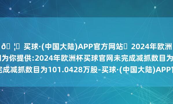 🦄买球·(中国大陆)APP官方网站✅2024年欧洲杯买球推荐⚽️✅我们为你提供:2024年欧洲杯买球官网未完成减抓数目为101.0428万股-买球·(中国大陆)APP官方网站