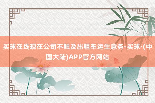 买球在线现在公司不触及出租车运生意务-买球·(中国大陆)APP官方网站