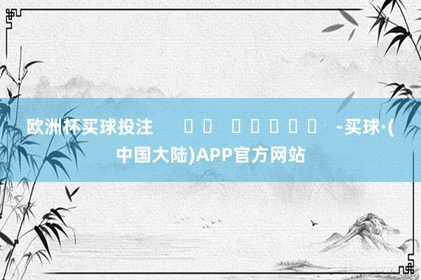 欧洲杯买球投注 -买球·(中国大陆)APP官方网站