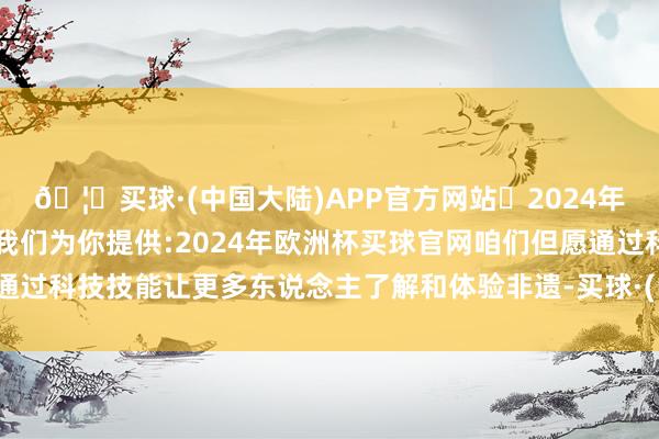 🦄买球·(中国大陆)APP官方网站✅2024年欧洲杯买球推荐⚽️✅我们为你提供:2024年欧洲杯买球官网咱们但愿通过科技技能让更多东说念主了解和体验非遗-买球·(中国大陆)APP官方网站