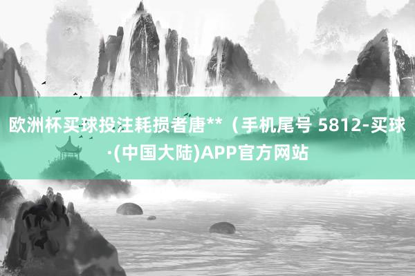 欧洲杯买球投注耗损者唐**（手机尾号 5812-买球·(中国大陆)APP官方网站