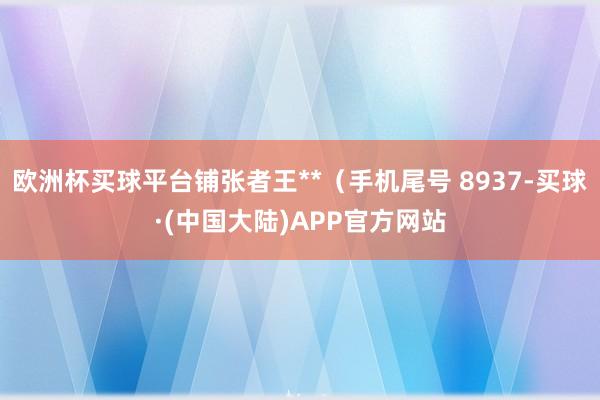 欧洲杯买球平台铺张者王**（手机尾号 8937-买球·(中国大陆)APP官方网站