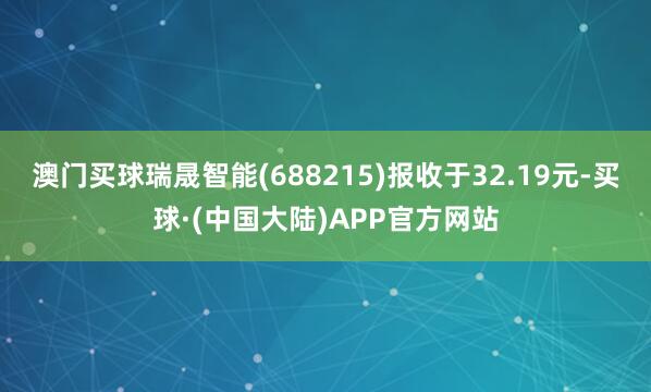 澳门买球瑞晟智能(688215)报收于32.19元-买球·(中国大陆)APP官方网站