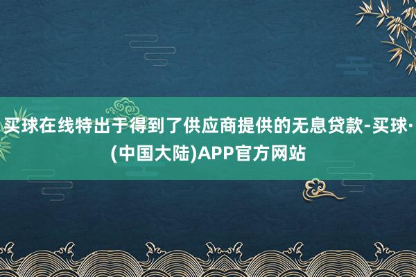 买球在线特出于得到了供应商提供的无息贷款-买球·(中国大陆)APP官方网站