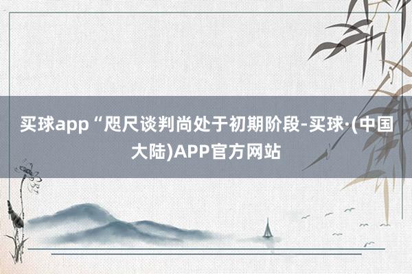 买球app　　“咫尺谈判尚处于初期阶段-买球·(中国大陆)APP官方网站
