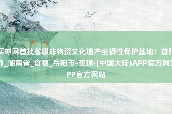 买球网首批省级非物资文化遗产坐褥性保护基地！益阳+1_湖南省_食物_岳阳市-买球·(中国大陆)APP官方网站