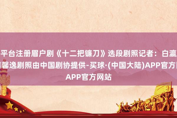 平台注册眉户剧《十二把镰刀》选段剧照记者：白瀛、蔡馨逸剧照由中国剧协提供-买球·(中国大陆)APP官方网站