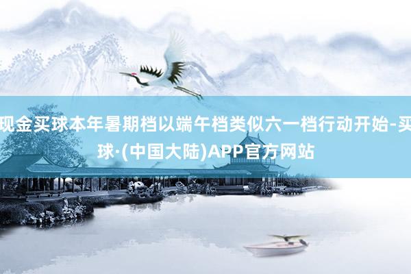 现金买球本年暑期档以端午档类似六一档行动开始-买球·(中国大陆)APP官方网站