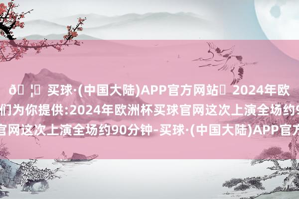 🦄买球·(中国大陆)APP官方网站✅2024年欧洲杯买球推荐⚽️✅我们为你提供:2024年欧洲杯买球官网这次上演全场约90分钟-买球·(中国大陆)APP官方网站