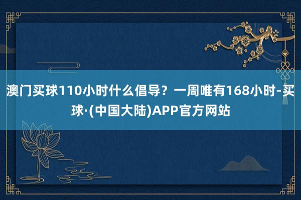澳门买球110小时什么倡导？一周唯有168小时-买球·(中国大陆)APP官方网站