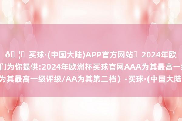 🦄买球·(中国大陆)APP官方网站✅2024年欧洲杯买球推荐⚽️✅我们为你提供:2024年欧洲杯买球官网AAA为其最高一级评级/AA为其第二档）-买球·(中国大陆)APP官方网站