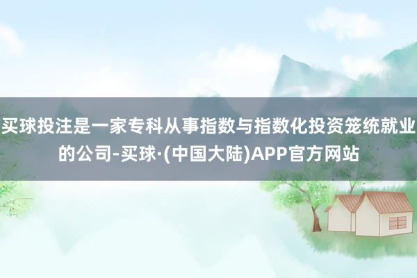 买球投注是一家专科从事指数与指数化投资笼统就业的公司-买球·(中国大陆)APP官方网站