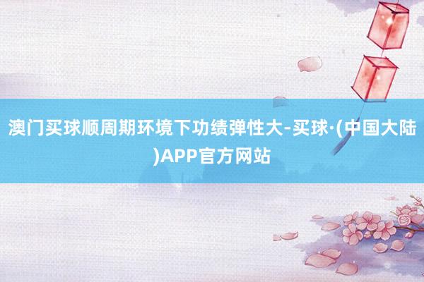 澳门买球顺周期环境下功绩弹性大-买球·(中国大陆)APP官方网站