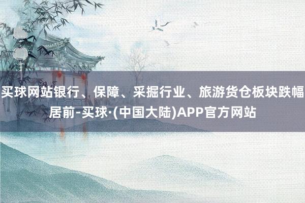 买球网站银行、保障、采掘行业、旅游货仓板块跌幅居前-买球·(中国大陆)APP官方网站