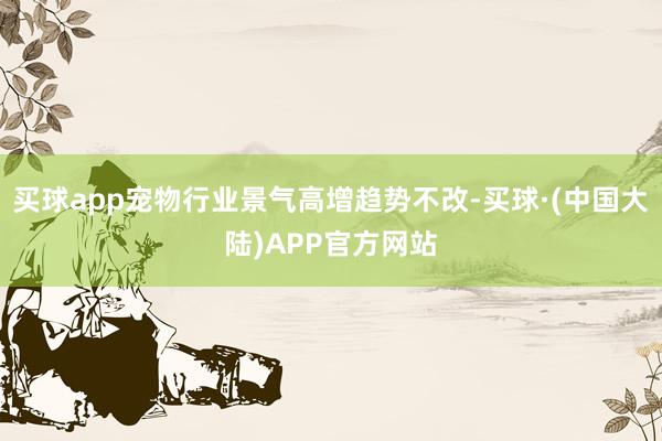 买球app宠物行业景气高增趋势不改-买球·(中国大陆)APP官方网站