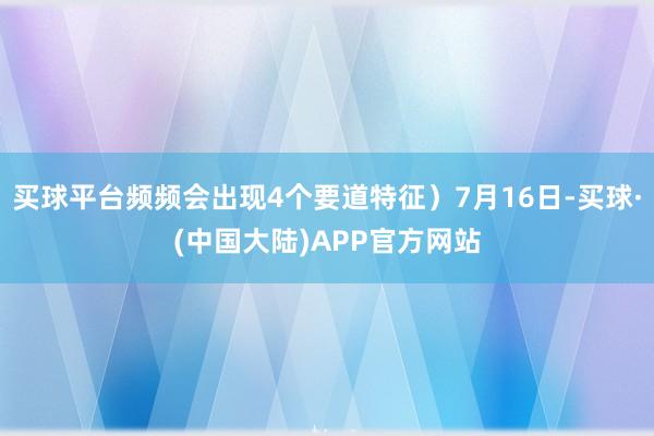 买球平台频频会出现4个要道特征）7月16日-买球·(中国大陆)APP官方网站