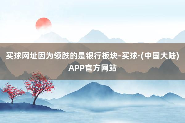 买球网址因为领跌的是银行板块-买球·(中国大陆)APP官方网站