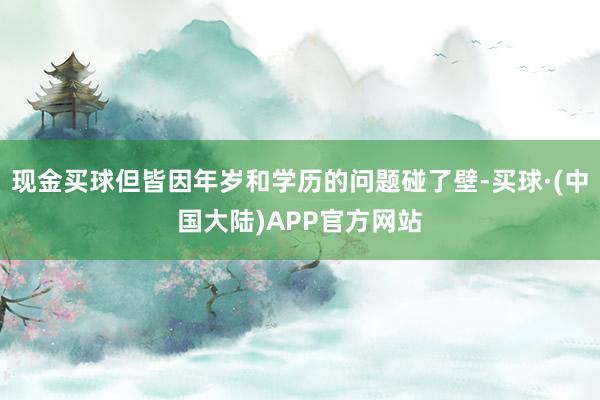 现金买球但皆因年岁和学历的问题碰了壁-买球·(中国大陆)APP官方网站