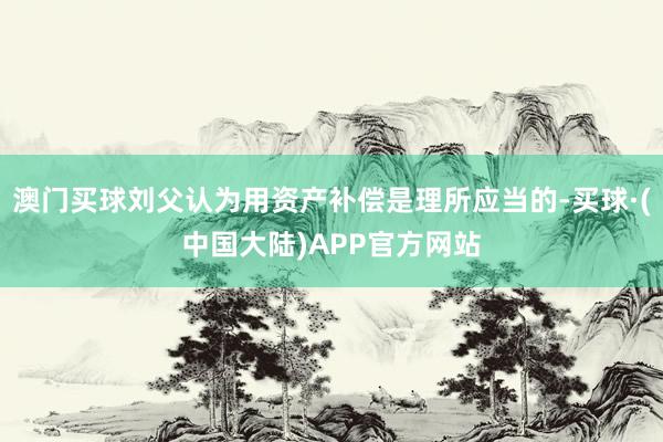 澳门买球刘父认为用资产补偿是理所应当的-买球·(中国大陆)APP官方网站